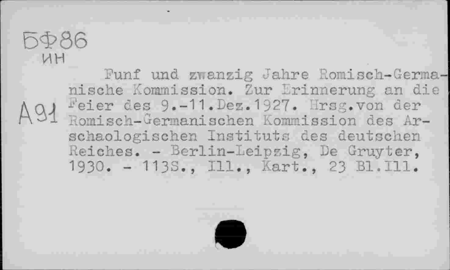 ﻿5Ф86
ин
Fünf und zwanzig Jahre Römisch-Germa nische Kommission. Zur Erinnerung an die Д qj Feier des 9»-1 1 .Dez. 1 927. Hrsg.von der rX^l Römisch-Germanischen Kommission des Ar-schaologischen Instituts des deutschen Reiches. - Berlin-Leipzig, De Gruyter, 19ЗО. - 113S., Ill., Kart., 23 Bl.Ill.